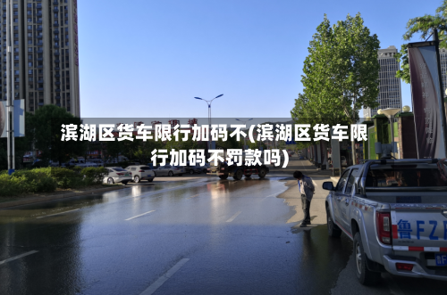 滨湖区货车限行加码不(滨湖区货车限行加码不罚款吗)